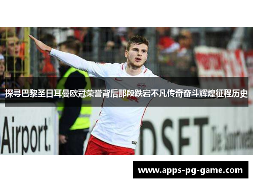 探寻巴黎圣日耳曼欧冠荣誉背后那段跌宕不凡传奇奋斗辉煌征程历史